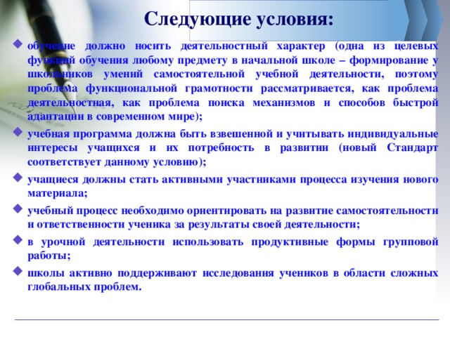 Следующие условия:   обучение должно носить деятельностный характер (одна из целевых функций обучения любому предмету в начальной школе – формирование у школьников умений самостоятельной учебной деятельности, поэтому проблема функциональной грамотности рассматривается, как проблема деятельностная, как проблема поиска механизмов и способов быстрой адаптации в современном мире); учебная программа должна быть взвешенной и учитывать индивидуальные интересы учащихся и их потребность в развитии (новый Стандарт соответствует данному условию); учащиеся должны стать активными участниками процесса изучения нового материала; учебный процесс необходимо ориентировать на развитие самостоятельности и ответственности ученика за результаты своей деятельности; в урочной деятельности использовать продуктивные формы групповой работы; школы активно поддерживают исследования учеников в области сложных глобальных проблем.  
