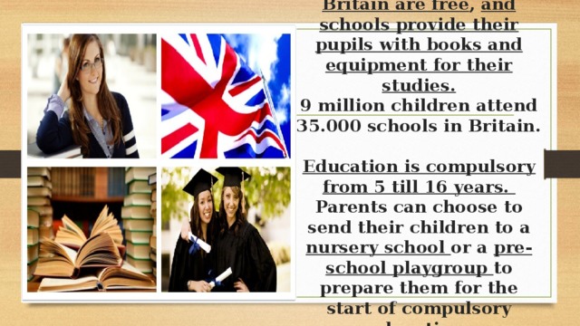 All state schools in Britain are free , and schools provide their pupils with books and equipment for their studies.  9 million children attend 35.000 schools in Britain.  Education is compulsory from 5 till 16 years.  Parents can choose to send their children to a nursery school or a pre-school playgroup to prepare them for the start of compulsory education.   