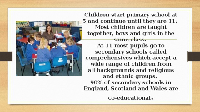 Children start primary school at 5 and continue until they are 11.  Most children are taught together, boys and girls in the same class.  At 11 most pupils go to secondary schools called comprehensives which accept a wide range of children from all backgrounds and religious and ethnic groups.  90% of secondary schools in England, Scotland and Wales are co-educational . 