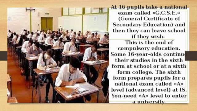 At 16 pupils take a national exam called «G.C.S.E.» (General Certificate of Secondary Education) and then they can leave school if they wish.  This is the end of compulsory education.  Some 16-year-olds continue their studies in the sixth form at school or at a sixth form college. The sixth form prepares pupils for a national exam called «A» level (advanced level) at IS. Yon-need «A» level to enter a university.   