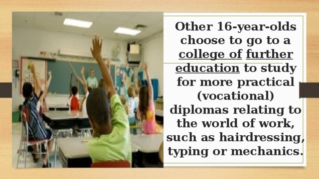 Other 16-year-olds choose to go to a college of  further education to study for more practical (vocational) diplomas relating to the world of work, such as hairdressing, typing or mechanics. 