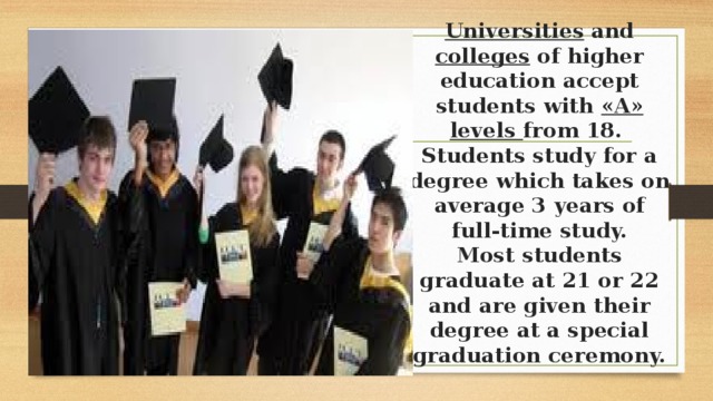 Universities and colleges of higher education accept students with «A» levels from 18.  Students study for a degree which takes on average 3 years of full-time study.  Most students graduate at 21 or 22 and are given their degree at a special graduation ceremony.   