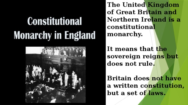 Тhe United Kingdom of Great Britain and Northern Ireland is a constitutional monarchy.   It means that the sovereign reigns but does not rule.   Britain does not have a written constitution, but a set of laws.   