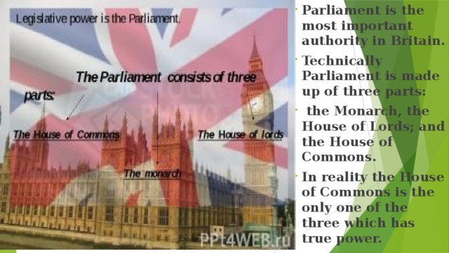 Parliament is the most important authority in Britain. Technically Parliament is made up of three parts:  the Monarch, the House of Lords; and the House of Commons. In reality the House of Commons is the only one of the three which has true power. 