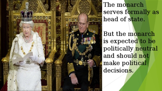 The monarch serves formally as head of state.   But the monarch is expected to be politically neutral and should not make political decisions. 