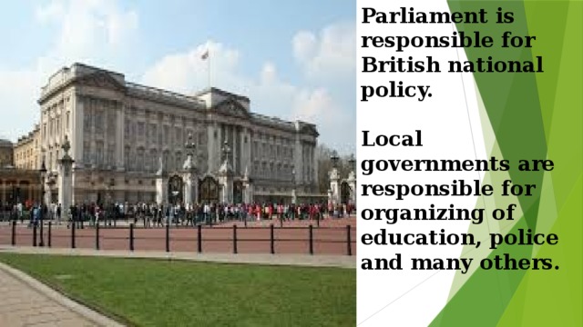 Parliament is responsible for British national policy.   Local governments are responsible for organizing of education, police and many others.      