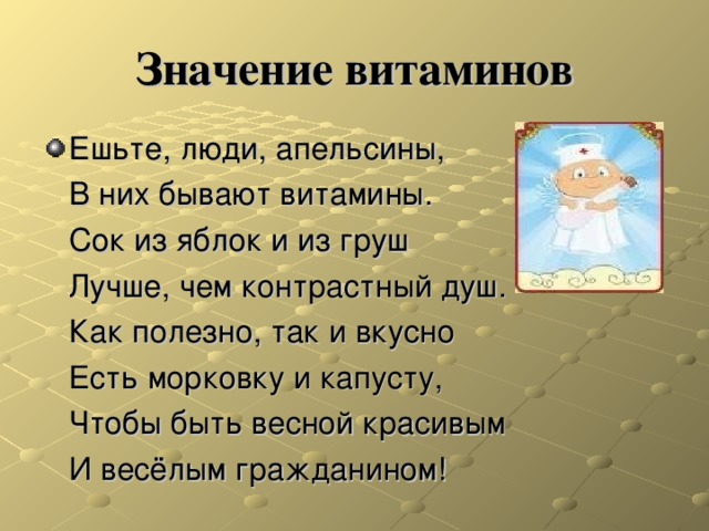 Значение витаминов Ешьте, люди, апельсины,  В них бывают витамины.  Сок из яблок и из груш  Лучше, чем контрастный душ.  Как полезно, так и вкусно  Есть морковку и капусту,  Чтобы быть весной красивым  И весёлым гражданином! 