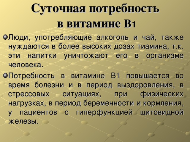 Суточная потребность  в витамине В 1 Люди, употребляющие алкоголь и чай, также нуждаются в более высоких дозах тиамина, т.к. эти напитки уничтожают его в организме человека. Потребность в витамине B1 повышается во время болезни и в период выздоровления, в стрессовых ситуациях, при физических нагрузках, в период беременности и кормления, у пациентов с гиперфункцией щитовидной железы. 