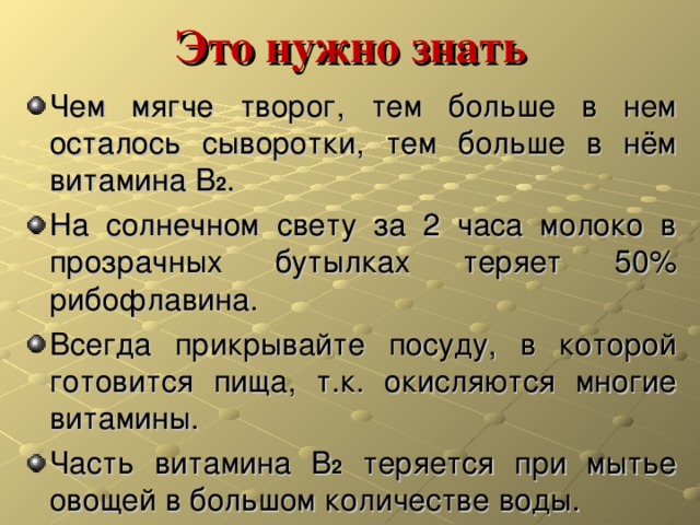 Это нужно знать Чем мягче творог, тем больше в нем осталось сыворотки, тем больше в нём витамина В 2 . На солнечном свету за 2 часа молоко в прозрачных бутылках теряет 50% рибофлавина. Всегда прикрывайте посуду, в которой готовится пища, т.к. окисляются многие витамины. Часть витамина В 2 теряется при мытье овощей в большом количестве воды. 