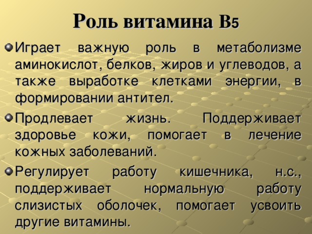 Роль витамина В 5 Играет важную роль в метаболизме аминокислот, белков, жиров и углеводов, а также выработке клетками энергии, в формировании антител. Продлевает жизнь. Поддерживает здоровье кожи, помогает в лечение кожных заболеваний. Регулирует работу кишечника, н.с., поддерживает нормальную работу слизистых оболочек, помогает усвоить другие витамины. 