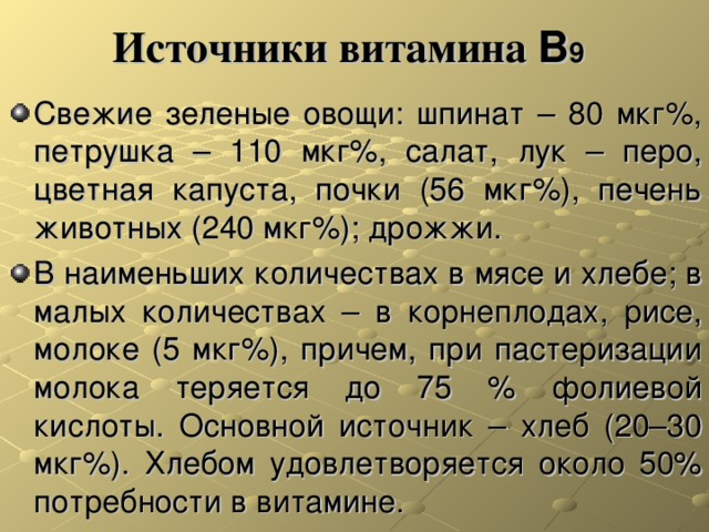 Источники витамина В 9  Свежие зеленые овощи: шпинат – 80 мкг%, петрушка – 110 мкг%, салат, лук – перо, цветная капуста, почки (56 мкг%), печень животных (240 мкг%); дрожжи. В наименьших количествах в мясе и хлебе; в малых количествах – в корнеплодах, рисе, молоке (5 мкг%), причем, при пастеризации молока теряется до 75 % фолиевой кислоты. Основной источник – хлеб (20–30 мкг%). Хлебом удовлетворяется около 50% потребности в витамине. 