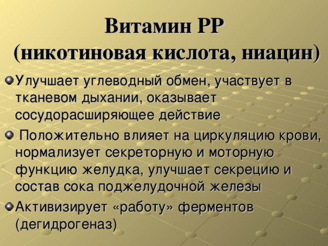  Витамин РР  (никотиновая кислота, ниацин)   Улучшает углеводный обмен, участвует в тканевом дыхании, оказывает сосудорасширяющее действие  Положительно влияет на циркуляцию крови, нормализует секреторную и моторную функцию желудка, улучшает секрецию и состав сока поджелудочной железы Активизирует «работу» ферментов (дегидрогеназ) 