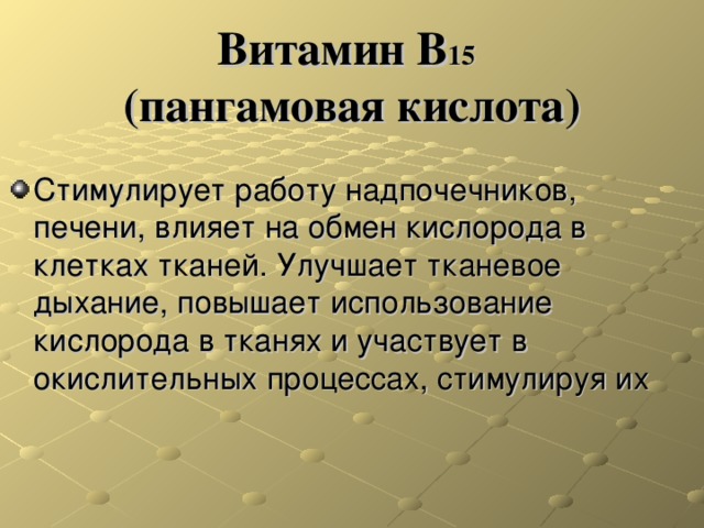 Витамин В 15   (пангамовая кислота) Стимулирует работу надпочечников, печени, влияет на обмен кислорода в клетках тканей. Улучшает тканевое дыхание, повышает использование кислорода в тканях и участвует в окислительных процессах, стимулируя их 