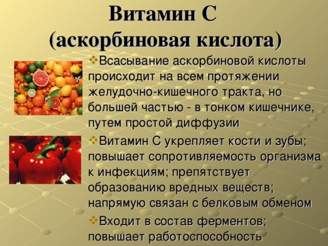  Витамин C  (аскорбиновая кислота)   Всасывание аскорбиновой кислоты происходит на всем протяжении желудочно-кишечного тракта, но большей частью - в тонком кишечнике, путем простой диффузии Витамин С укрепляет кости и зубы; повышает сопротивляемость организма к инфекциям; препятствует образованию вредных веществ; напрямую связан с белковым обменом Входит в состав ферментов; повышает работоспособность 