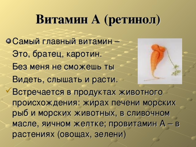 Витамин А (ретинол) Самый главный витамин –  Это, братец, каротин.  Без меня не сможешь ты  Видеть, слышать и расти. Встречается в продуктах животного происхождения: жирах печени морских рыб и морских животных, в сливочном масле, яичном желтке; провитамин А – в растениях (овощах, зелени) 