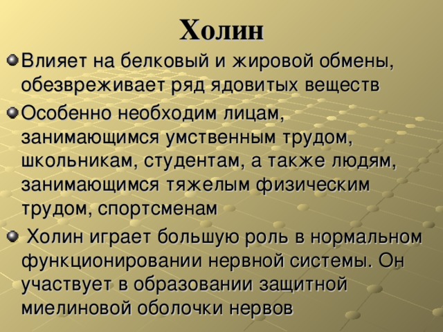 Холин Влияет на белковый и жировой обмены, обезвреживает ряд ядовитых веществ Особенно необходим лицам, занимающимся умственным трудом, школьникам, студентам, а также людям, занимающимся тяжелым физическим трудом, спортсменам  Холин играет большую роль в нормальном функционировании нервной системы. Он участвует в образовании защитной миелиновой оболочки нервов  