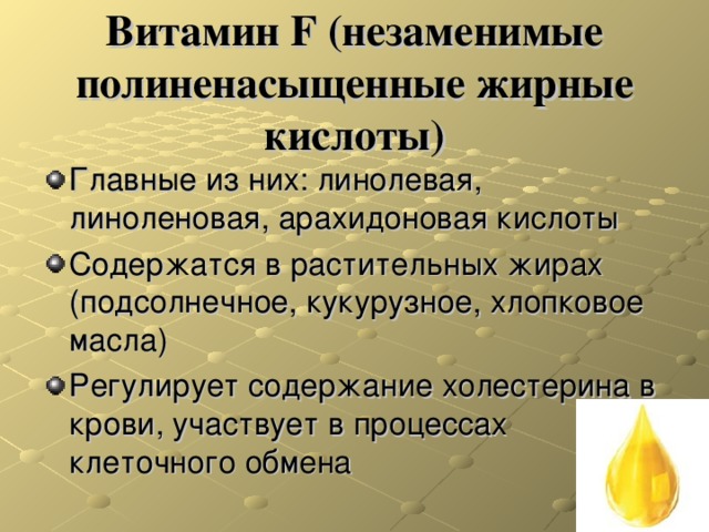 Витамин F ( незаменимые полиненасыщенные жирные кислоты) Главные из них: линолевая, линоленовая, арахидоновая кислоты Содержатся в растительных жирах (подсолнечное, кукурузное, хлопковое масла) Регулирует содержание холестерина в крови, участвует в процессах клеточного обмена 