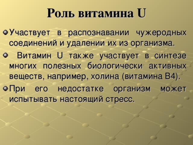 Роль витамина U Участвует в распознавании чужеродных соединений и удалении их из организма.   Витамин U также участвует в синтезе многих полезных биологически активных веществ, например, холина (витамина В4). При его недостатке организм может испытывать настоящий стресс. 