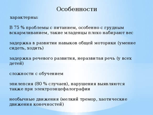 Особенности  характерны: В 75 % проблемы с питанием, особенно с грудным вскармливанием, такие младенцы плохо набирают вес задержка в развитии навыков общей моторики (умение сидеть, ходить) задержка речевого развития, неразвитая речь (у всех детей) сложности с обучением эпилепсия (80 % случаев), нарушения выявляются также при электроэнцефалографии необычные движения (мелкий тремор, хаотические движения конечностей) 