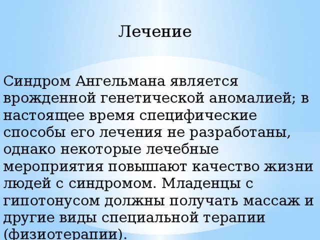 Лечение Синдром Ангельмана является врожденной генетической аномалией; в настоящее время специфические способы его лечения не разработаны, однако некоторые лечебные мероприятия повышают качество жизни людей с синдромом. Младенцы с гипотонусом должны получать массаж и другие виды специальной терапии (физиотерапии). 