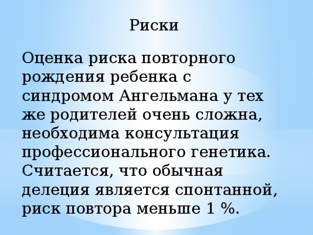 Риски Оценка риска повторного рождения ребенка с синдромом Ангельмана у тех же родителей очень сложна, необходима консультация профессионального генетика. Считается, что обычная делеция является спонтанной, риск повтора меньше 1 %. 