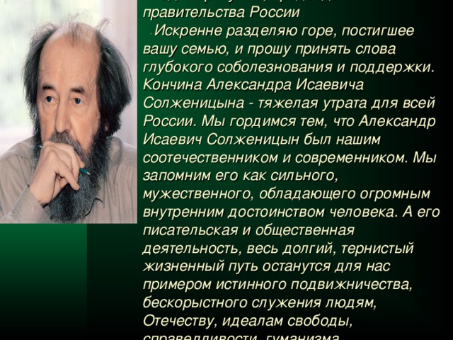 Владимир Путин , председатель правительства России  -  Искренне разделяю горе, постигшее вашу семью, и прошу принять слова глубокого соболезнования и поддержки. Кончина Александра Исаевича Солженицына - тяжелая утрата для всей России. Мы гордимся тем, что Александр Исаевич Солженицын был нашим соотечественником и современником. Мы запомним его как сильного, мужественного, обладающего огромным внутренним достоинством человека. А его писательская и общественная деятельность, весь долгий, тернистый жизненный путь останутся для нас примером истинного подвижничества, бескорыстного служения людям, Отечеству, идеалам свободы, справедливости, гуманизма.  