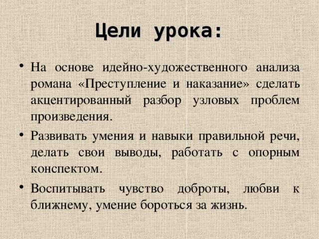 Цели урока: На основе идейно-художественного анализа романа «Преступление и наказание» сделать акцентированный разбор узловых проблем произведения. Развивать умения и навыки правильной речи, делать свои выводы, работать с опорным конспектом. Воспитывать чувство доброты, любви к ближнему, умение бороться за жизнь.  