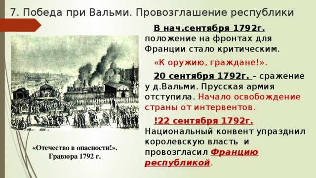 7. Победа при Вальми. Провозглашение республики В нач.сентября 1792г. положение на фронтах для Франции стало критическим. «К оружию, граждане!». 20 сентября 1792г. – сражение у д.Вальми. Прусская армия отступила. Начало освобождение страны от интервентов. !22 сентября 1792г. Национальный конвент упразднил королевскую власть и провозгласил Францию республикой . «Отечество в опасности!». Гравюра 1792 г. 