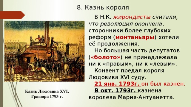 8. Казнь короля В Н.К. жирондисты считали, что революция окончена , сторонники более глубоких реформ ( монтаньяры ) хотели её продолжения. Но большая часть депутатов ( « болото» ) не принадлежала ни к «правым», ни к «левым». Конвент предал короля Людовика XVI суду. 21 янв. 1793г. он был казнен. В окт. 1793г. казнена королева Мария-Антуанетта. Казнь Людовика XVI. Гравюра 1793 г. 