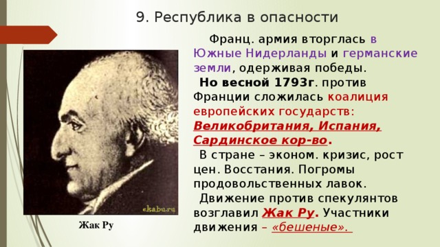 9. Республика в опасности  Франц. армия вторглась в Южные Нидерланды и германские земли , одерживая победы. Но весной 1793г . против Франции сложилась коалиция европейских государств: Великобритания, Испания, Сардинское кор-во . В стране – эконом. кризис, рост цен. Восстания. Погромы продовольственных лавок. Движение против спекулянтов возглавил Жак Ру . Участники движения – «бешеные». Жак Ру 