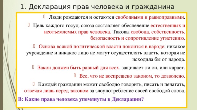 1. Декларация прав человека и гражданина Люди рождаются и остаются свободными и равноправными . Цель каждого госуд. союза составляет обеспечение естественных и неотъемлемых прав человека. Таковы свобода, собственность, безопасность и сопротивление угнетению. Основа всякой политической власти покоится в народе ; никакое учреждение и никакое лицо не могут осуществлять власть, которая не исходила бы от народа. Закон должен быть равный для всех , защищает ли он, или карает. Все, что не воспрещено законом, то дозволено. Каждый гражданин может свободно говорить, писать и печатать, отвечая лишь перед законом за злоупотребление своей свободой слова. В: Какие права человека упомянуты в Декларации? 