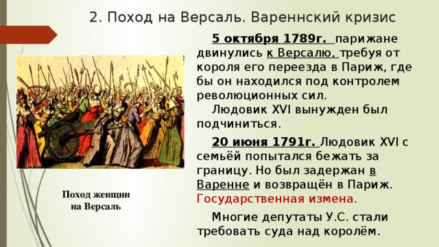 2. Поход на Версаль. Вареннский кризис 5 октября 1789г. парижане двинулись к Версалю, требуя от короля его переезда в Париж, где бы он находился под контролем революционных сил. Людовик XVI вынужден был подчиниться. 20 июня 1791г. Людовик XVI с семьёй попытался бежать за границу. Но был задержан в Варенне и возвращён в Париж. Государственная измена. Многие депутаты У.С. стали требовать суда над королём. Поход женщин на Версаль 