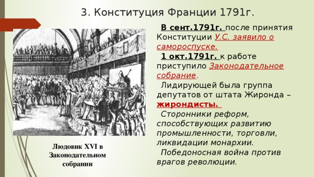 3. Конституция Франции 1791г. В сент.1791г. после принятия Конституции У.С. заявило о самороспуске. 1 окт.1791г. к работе приступило Законодательное собрание . Лидирующей была группа депутатов от штата Жиронда – жирондисты. Сторонники реформ, способствующих развитию промышленности, торговли, ликвидации монархии. Победоносная война против врагов революции. Людовик XVI в Законодательном собрании 