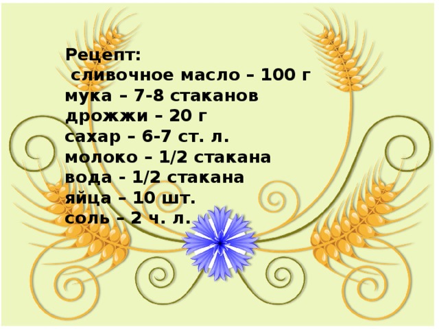 Рецепт:  сливочное масло – 100 г  мука – 7-8 стаканов  дрожжи – 20 г  сахар – 6-7 ст. л.  молоко – 1/2 стакана  вода - 1/2 стакана  яйца – 10 шт.  соль – 2 ч. л. 