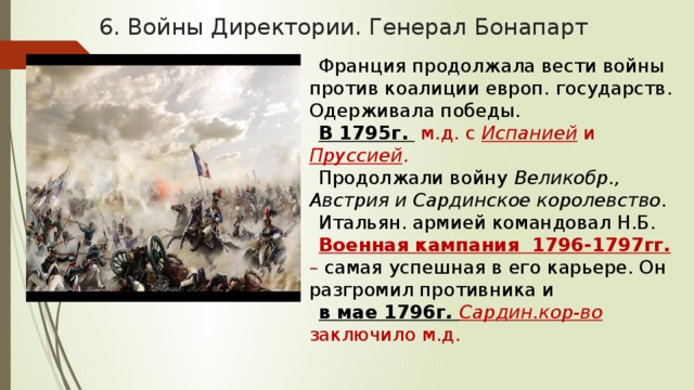 6. Войны Директории. Генерал Бонапарт Франция продолжала вести войны против коалиции европ. государств. Одерживала победы. В 1795г.  м.д. с Испанией и Пруссией . Продолжали войну Великобр., Австрия и Сардинское королевство . Итальян. армией командовал Н.Б. Военная кампания 1796-1797гг.  – самая успешная в его карьере. Он разгромил противника и в мае 1796г . Сардин.кор-во заключило м.д. 