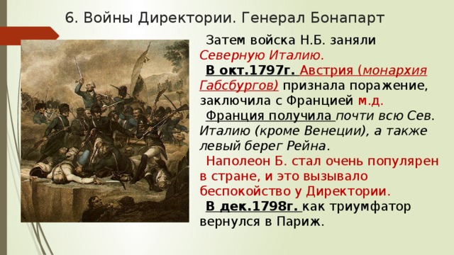 6. Войны Директории. Генерал Бонапарт Затем войска Н.Б. заняли Северную Италию. В окт.1797г. Австрия ( монархия Габсбургов)  признала поражение, заключила с Францией м.д. Франция получила почти всю Сев. Италию (кроме Венеции), а также левый берег Рейна . Наполеон Б. стал очень популярен в стране, и это вызывало беспокойство у Директории. В дек.1798г. как триумфатор вернулся в Париж. 