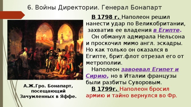 6. Войны Директории. Генерал Бонапарт В 1798 г. Наполеон решил нанести удар по Великобритании, захватив ее владения в Египте . Он обманул адмирала Нельсона и проскочил мимо англ. эскадры. Но как только он оказался в Египте, брит.флот отрезал его от метрополии. Наполеон завоевал Египет и Сирию , но в Италии французы были разбиты Суворовым. В 1799г. Наполеон бросил армию и тайно вернулся во Фр. А.Ж.Гро. Бонапарт, посещающий Зачумленных в Яффе. 