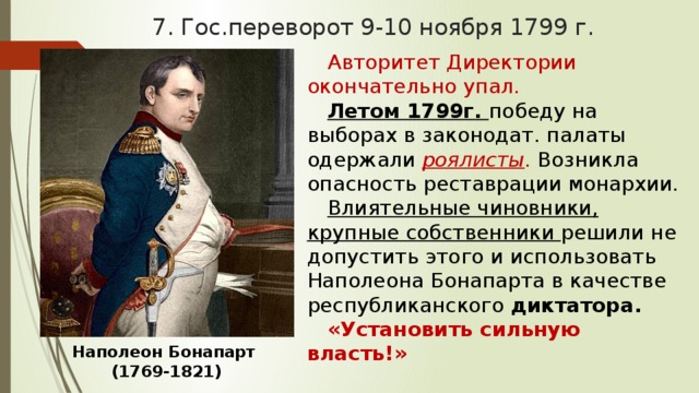 7. Гос.переворот 9-10 ноября 1799 г. Авторитет Директории окончательно упал. Летом 1799г. победу на выборах в законодат. палаты одержали роялисты . Возникла опасность реставрации монархии. Влиятельные чиновники, крупные собственники решили не допустить этого и использовать Наполеона Бонапарта в качестве республиканского диктатора. «Установить сильную власть!» Наполеон Бонапарт  (1769-1821) 