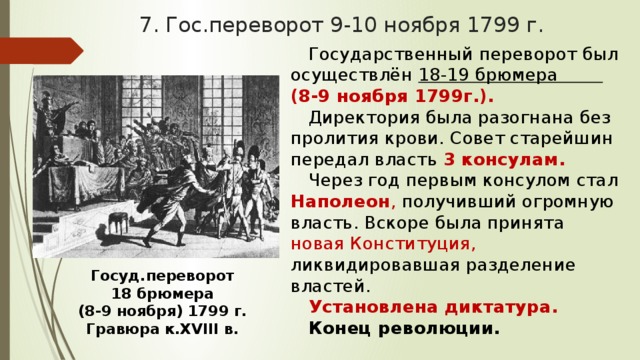 7. Гос.переворот 9-10 ноября 1799 г. Государственный переворот был осуществлён 18-19 брюмера (8-9 ноября 1799г.). Директория была разогнана без пролития крови. Совет старейшин передал власть 3 консулам. Через год первым консулом стал Наполеон , получивший огромную власть. Вскоре была принята новая Конституция, ликвидировавшая разделение властей. Установлена диктатура. Конец революции. Госуд.переворот 18 брюмера (8-9 ноября) 1799 г. Гравюра к.XVIII в. 