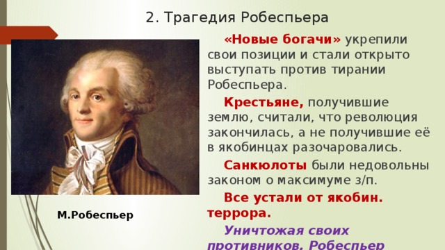 2. Трагедия Робеспьера «Новые богачи» укрепили свои позиции и стали открыто выступать против тирании Робеспьера. Крестьяне, получившие землю, считали, что революция закончилась, а не получившие её в якобинцах разочаровались. Санкюлоты были недовольны законом о максимуме з/п. Все устали от якобин. террора. Уничтожая своих противников, Робеспьер подготовил собственную гибель. М.Робеспьер 