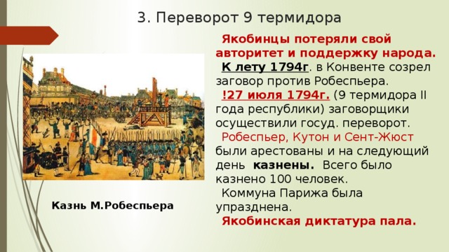 3. Переворот 9 термидора Якобинцы потеряли свой авторитет и поддержку народа. К лету 1794г . в Конвенте созрел заговор против Робеспьера. !27 июля 1794г.  (9 термидора II года республики) заговорщики осуществили госуд. переворот. Робеспьер, Кутон и Сент-Жюст были арестованы и на следующий день казнены. Всего было казнено 100 человек. Коммуна Парижа была упразднена. Якобинская диктатура пала. Казнь М.Робеспьера 