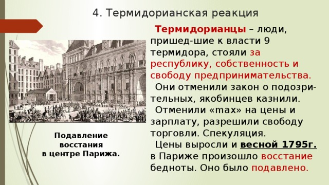 4. Термидорианская реакция Термидорианцы – люди, пришед-шие к власти 9 термидора, стояли за республику, собственность и свободу предпринимательства. Они отменили закон о подозри-тельных, якобинцев казнили. Отменили «max» на цены и зарплату, разрешили свободу торговли. Спекуляция. Цены выросли и весной 1795г. в Париже произошло восстание бедноты. Оно было подавлено. Подавление восстания в центре Парижа. 