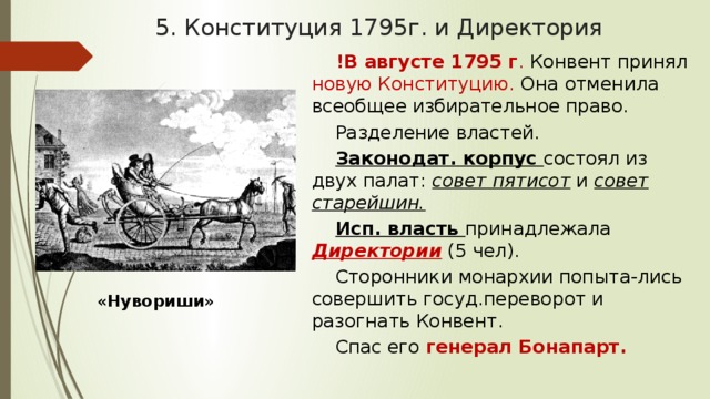 5. Конституция 1795г. и Директория !В августе 1795 г . Конвент принял новую Конституцию. Она отменила всеобщее избирательное право. Разделение властей. Законодат. корпус состоял из двух палат: совет пятисот и совет старейшин. Исп. власть принадлежала Директории  (5 чел). Сторонники монархии попыта-лись совершить госуд.переворот и разогнать Конвент. Спас его генерал Бонапарт. «Нувориши» 