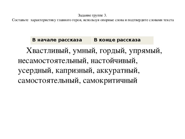  Задание группе 3.  Составьте характеристику главного героя, используя опорные слова и подтвердите словами текста     Хвастливый, умный, гордый, упрямый, несамостоятельный, настойчивый, усердный, капризный, аккуратный, самостоятельный, самокритичный В начале рассказа В конце рассказа 