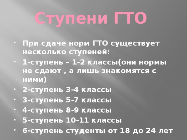 Ступени ГТО При сдаче норм ГТО существует несколько ступеней: 1-ступень – 1-2 классы(они нормы не сдают , а лишь знакомятся с ними) 2-ступень 3-4 классы 3-ступень 5-7 классы 4-ступень 8-9 классы 5-ступень 10-11 классы 6-ступень студенты от 18 до 24 лет 