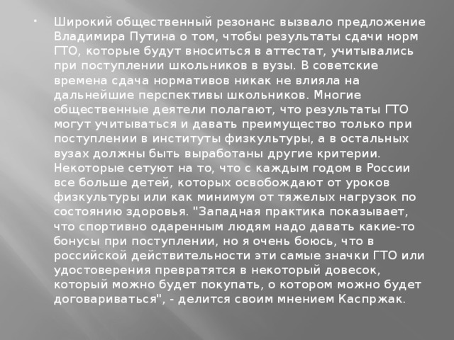 Широкий общественный резонанс вызвало предложение Владимира Путина о том, чтобы результаты сдачи норм ГТО, которые будут вноситься в аттестат, учитывались при поступлении школьников в вузы. В советские времена сдача нормативов никак не влияла на дальнейшие перспективы школьников. Многие общественные деятели полагают, что результаты ГТО могут учитываться и давать преимущество только при поступлении в институты физкультуры, а в остальных вузах должны быть выработаны другие критерии. Некоторые сетуют на то, что с каждым годом в России все больше детей, которых освобождают от уроков физкультуры или как минимум от тяжелых нагрузок по состоянию здоровья. 