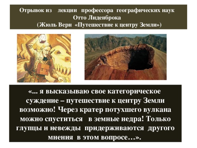 Отрывок из лекции профессора географических наук  Отто Лиденброка  (Жюль Верн «Путешествие к центру Земли») «... я высказываю свое категорическое суждение – путешествие к центру Земли возможно! Через кратер потухшего вулкана можно спуститься в земные недра! Только глупцы и невежды придерживаются другого мнения в этом вопросе…». 