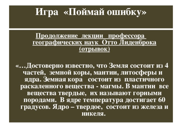 Игра «Поймай ошибку»   Продолжение лекции профессора географических наук Отто Лиденброка (отрывок)   «…Достоверно известно, что Земля состоит из 4 частей, земной коры, мантии, литосферы и ядра. Земная кора состоит из пластичного раскаленного вещества - магмы. В мантии все вещества твердые, их называют горными породами. В ядре температура достигает 60 градусов. Ядро – твердое, состоит из железа и никеля.  
