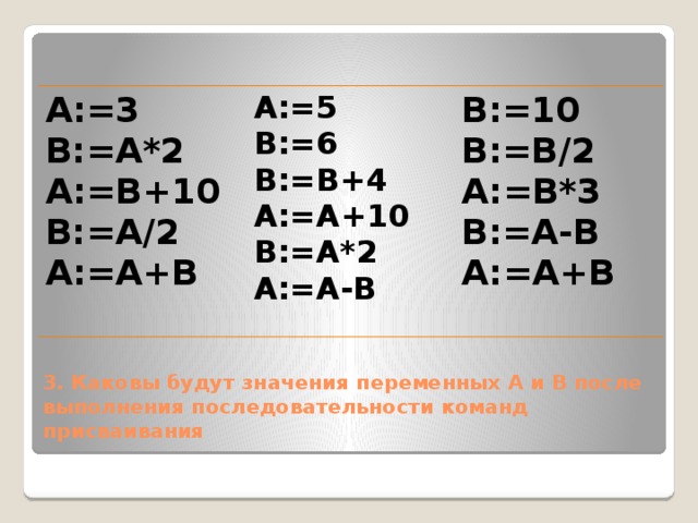 А:=3 А:=5 В:=А*2 А:=В+10 В:=6 В:=10 В:=А/2 В:=В+4 В:=В/2 А:=А+10 А:=А+В А:=В*3 В:=А-В В:=А*2 А:=А-В А:=А+В   3. Каковы будут значения переменных А и В после выполнения последовательности команд присваивания 