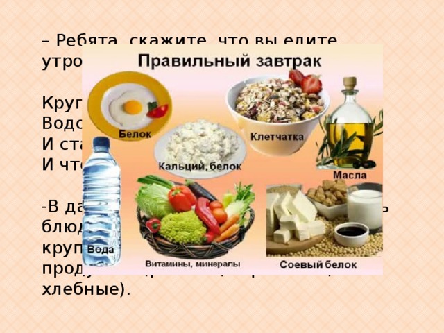 – Ребята, скажите, что вы едите утром на завтрак?  Крупу в кастрюлю насыпают, Водой холодной заливают. И ставят на плиту вариться И что тут может получиться? -В давние времена кашей назывались блюда, приготовленные не только из круп, но и из других измельченных продуктов (рыбные, гороховые, хлебные). 